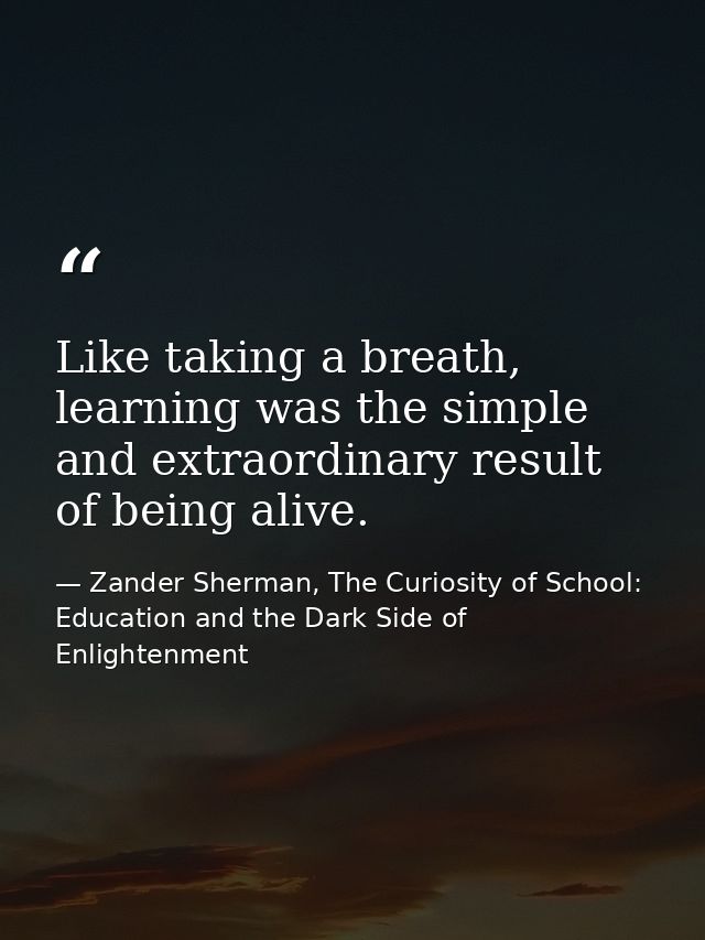 Like taking a breath, learning was the simple and extraordinary result of being alive. — Zander Sherman, The Curiosity of School: Education and the Dark Side of Enlightenment