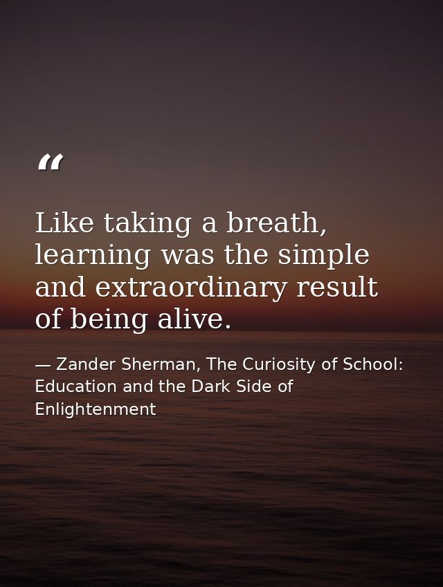 Like taking a breath, learning was the simple and extraordinary result of being alive. — Zander Sherman, The Curiosity of School: Education and the Dark Side of Enlightenment