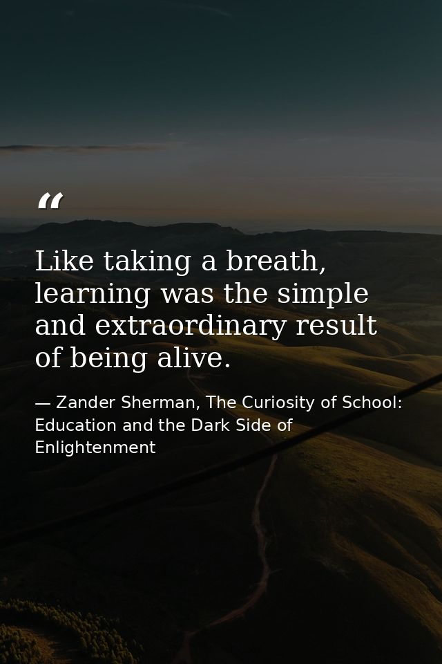 Like taking a breath, learning was the simple and extraordinary result of being alive. — Zander Sherman, The Curiosity of School: Education and the Dark Side of Enlightenment