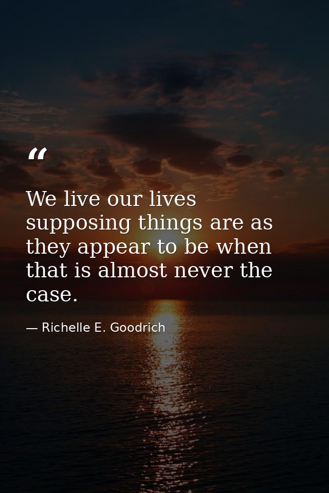 We live our lives supposing things are as they appear to be when that is almost never the case. — Richelle E. Goodrich