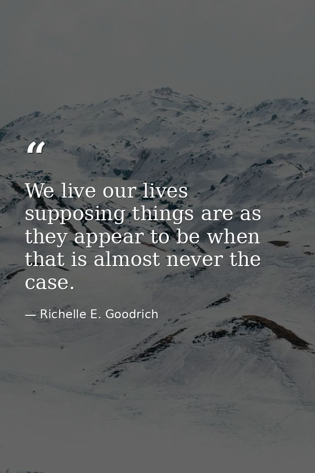 We live our lives supposing things are as they appear to be when that is almost never the case. — Richelle E. Goodrich