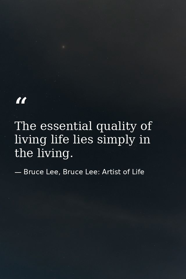 The essential quality of living life lies simply in the living. — Bruce Lee, Bruce Lee: Artist of Life