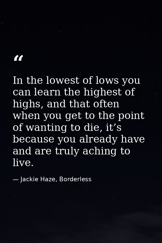 In the lowest of lows you can learn the highest of highs, and that often when you get to the point of wanting to die, it — Jackie Haze, Borderless