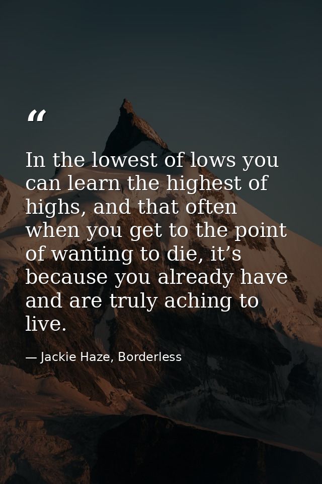 In the lowest of lows you can learn the highest of highs, and that often when you get to the point of wanting to die, it — Jackie Haze, Borderless