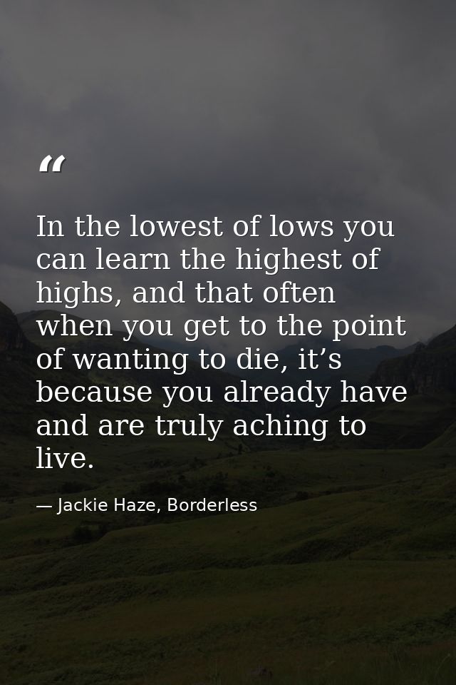 In the lowest of lows you can learn the highest of highs, and that often when you get to the point of wanting to die, it — Jackie Haze, Borderless