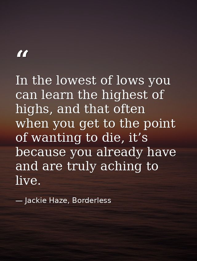 In the lowest of lows you can learn the highest of highs, and that often when you get to the point of wanting to die, it — Jackie Haze, Borderless