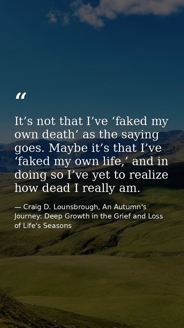 It’s not that I’ve ‘faked my own death’ as the saying goes. Maybe it’s that I’ve ‘faked my own life,’ and in doing so I’ — Craig D. Lounsbrough, An Autumn's Journey: Deep Growth in the Grief and Loss of Life's Seasons