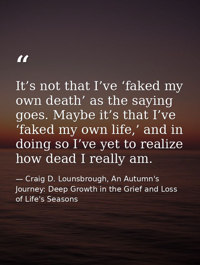 It’s not that I’ve ‘faked my own death’ as the saying goes. Maybe it’s that I’ve ‘faked my own life,’ and in doing so I’ — Craig D. Lounsbrough, An Autumn's Journey: Deep Growth in the Grief and Loss of Life's Seasons