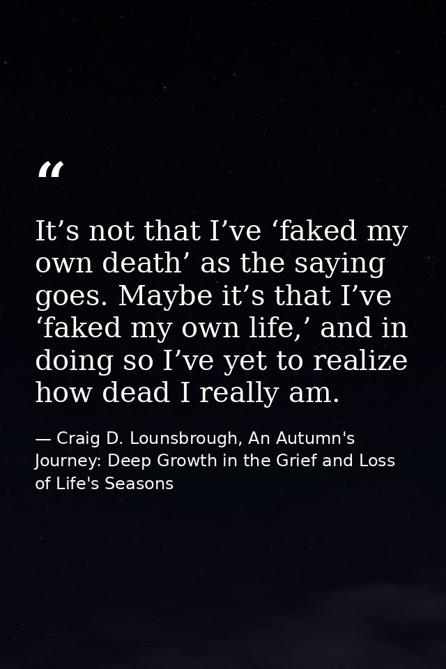 It’s not that I’ve ‘faked my own death’ as the saying goes. Maybe it’s that I’ve ‘faked my own life,’ and in doing so I’ — Craig D. Lounsbrough, An Autumn's Journey: Deep Growth in the Grief and Loss of Life's Seasons