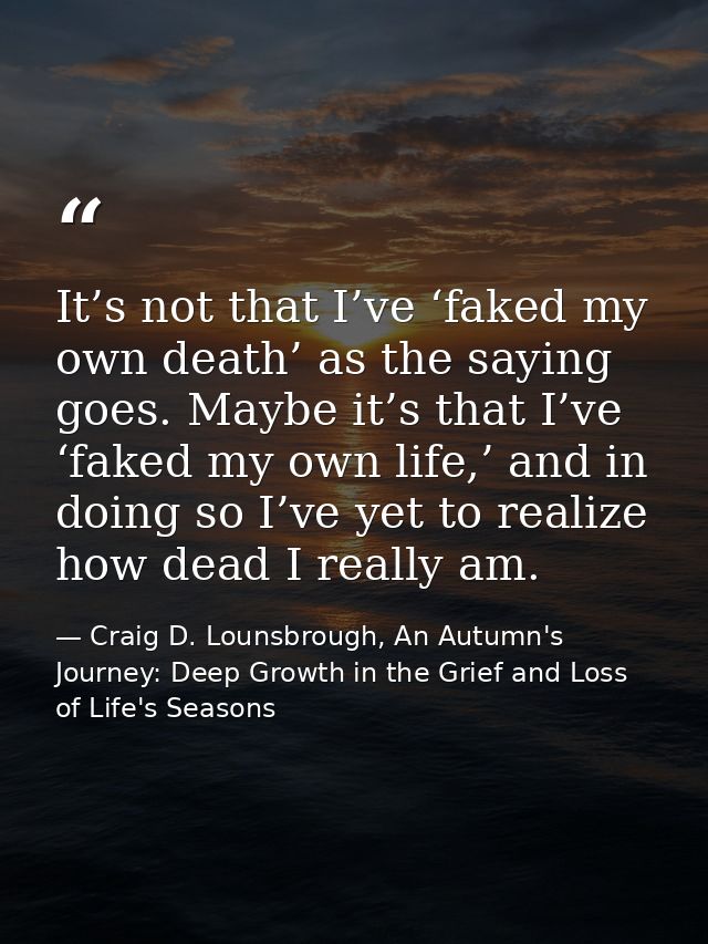 It’s not that I’ve ‘faked my own death’ as the saying goes. Maybe it’s that I’ve ‘faked my own life,’ and in doing so I’ — Craig D. Lounsbrough, An Autumn's Journey: Deep Growth in the Grief and Loss of Life's Seasons