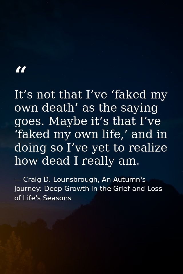 It’s not that I’ve ‘faked my own death’ as the saying goes. Maybe it’s that I’ve ‘faked my own life,’ and in doing so I’ — Craig D. Lounsbrough, An Autumn's Journey: Deep Growth in the Grief and Loss of Life's Seasons
