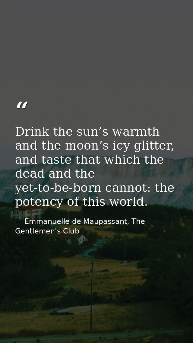 Drink the sun’s warmth and the moon’s icy glitter, and taste that which the dead and the yet-to-be-born cannot: the pote — Emmanuelle de Maupassant, The Gentlemen's Club