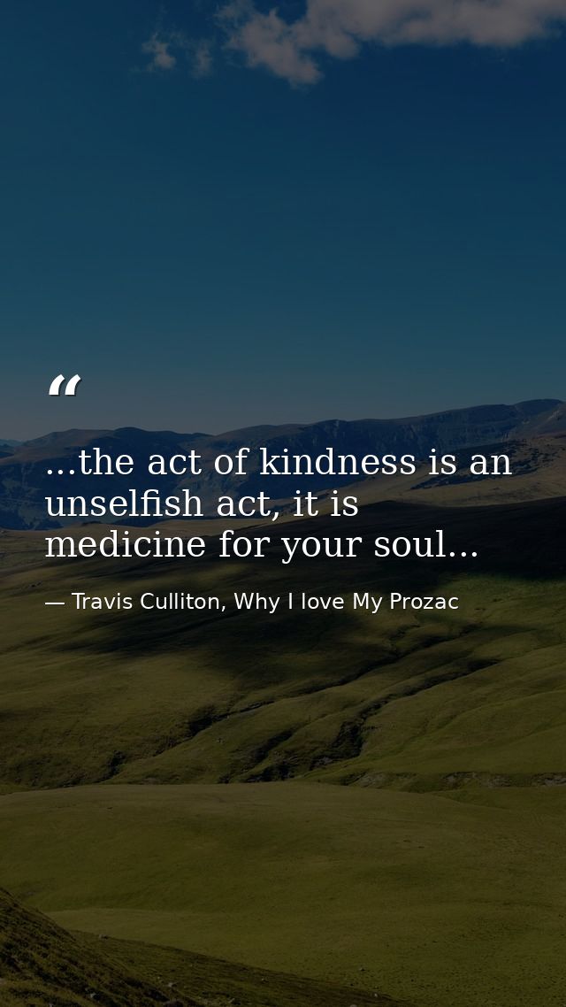 ...the act of kindness is an unselfish act, it is medicine for your soul... — Travis Culliton, Why I love My Prozac