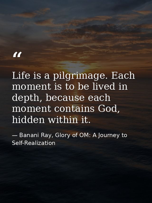 Life is a pilgrimage. Each moment is to be lived in depth, because each moment contains God, hidden within it. — Banani Ray, Glory of OM: A Journey to Self-Realization