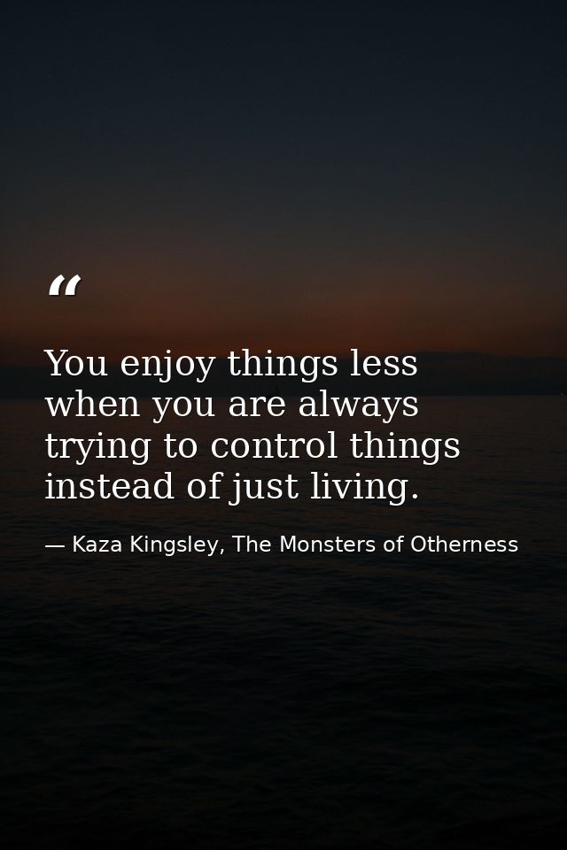 You enjoy things less when you are always trying to control things instead of just living. — Kaza Kingsley, The Monsters of Otherness