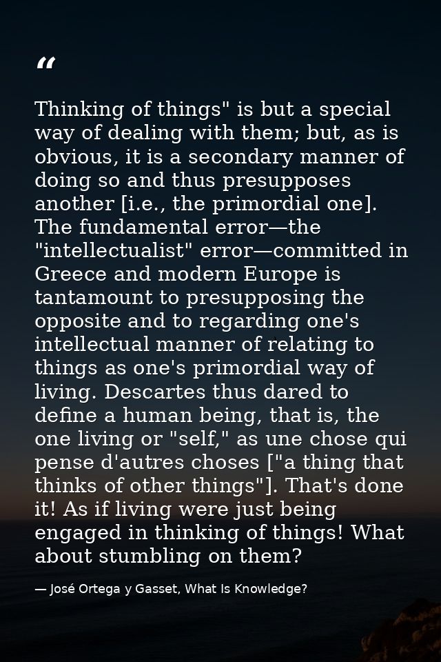 Thinking of things" is but a special way of dealing with them; but, as is obvious, it is a secondary manner of doing so  — José Ortega y Gasset, What Is Knowledge?