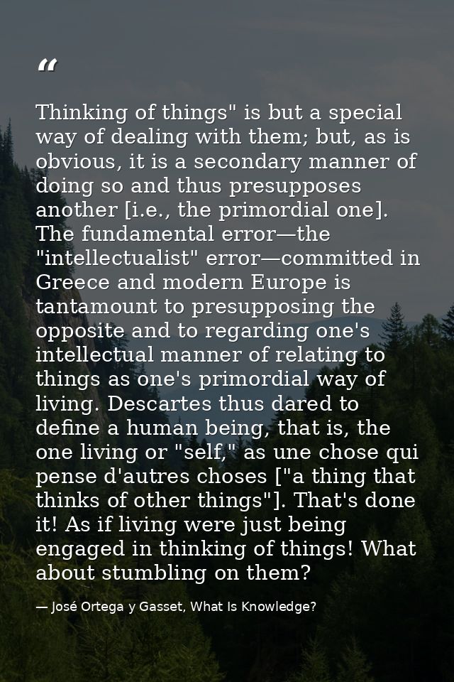 Thinking of things" is but a special way of dealing with them; but, as is obvious, it is a secondary manner of doing so  — José Ortega y Gasset, What Is Knowledge?