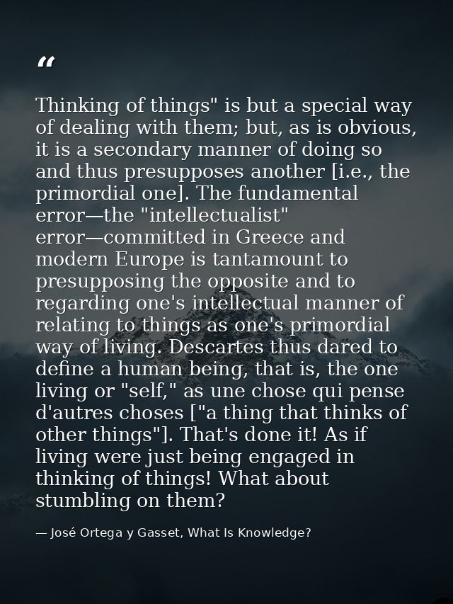 Thinking of things" is but a special way of dealing with them; but, as is obvious, it is a secondary manner of doing so  — José Ortega y Gasset, What Is Knowledge?