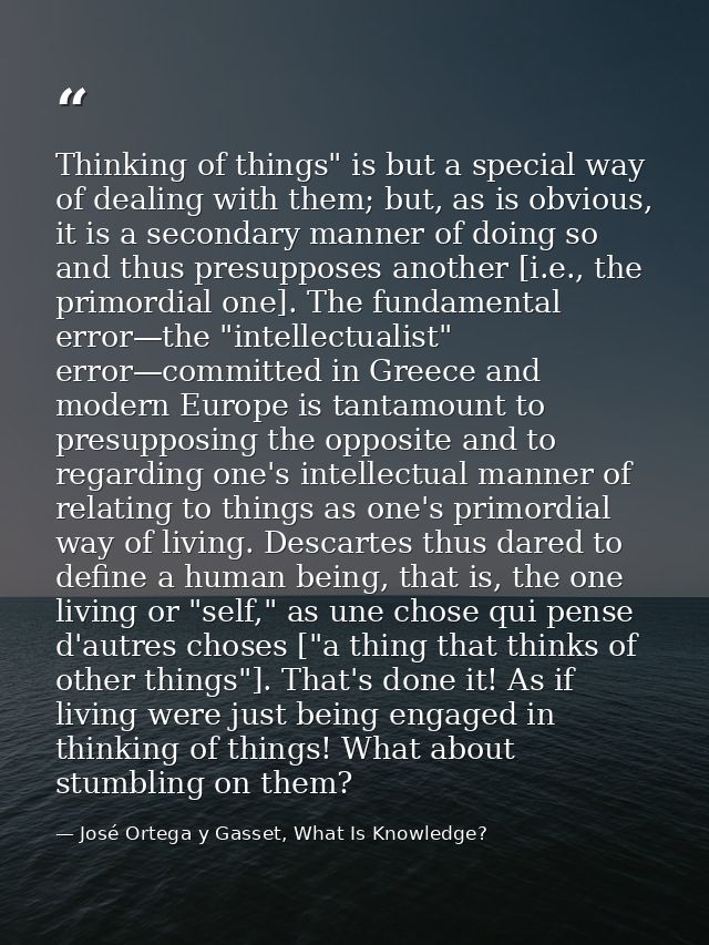 Thinking of things" is but a special way of dealing with them; but, as is obvious, it is a secondary manner of doing so  — José Ortega y Gasset, What Is Knowledge?