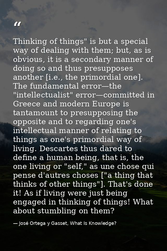 Thinking of things" is but a special way of dealing with them; but, as is obvious, it is a secondary manner of doing so  — José Ortega y Gasset, What Is Knowledge?