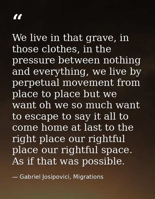 We live in that grave, in those clothes, in the pressure between nothing and everything, we live by perpetual movement f — Gabriel Josipovici, Migrations