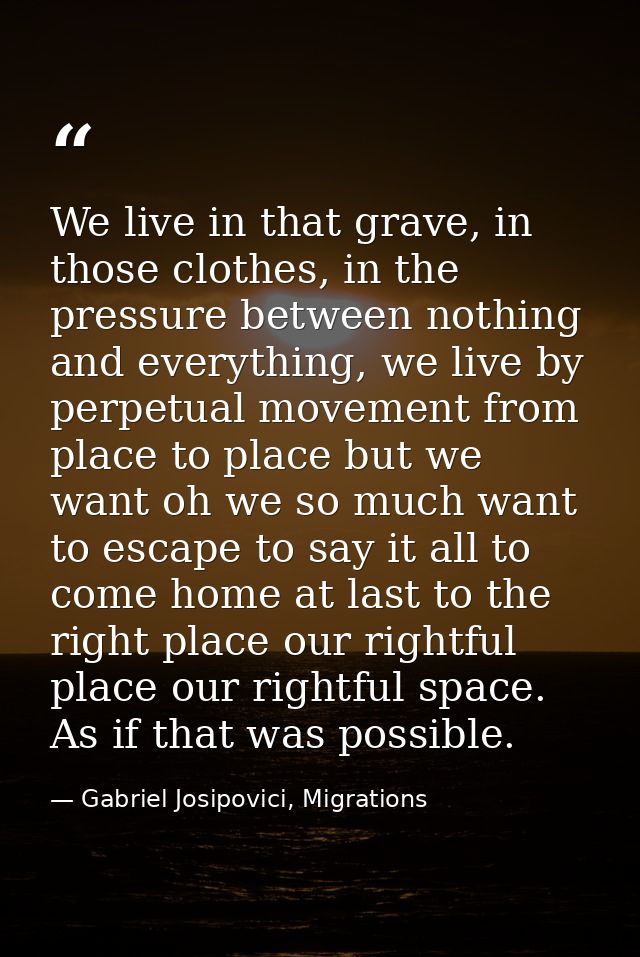 We live in that grave, in those clothes, in the pressure between nothing and everything, we live by perpetual movement f — Gabriel Josipovici, Migrations