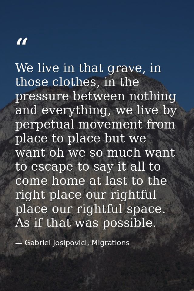 We live in that grave, in those clothes, in the pressure between nothing and everything, we live by perpetual movement f — Gabriel Josipovici, Migrations