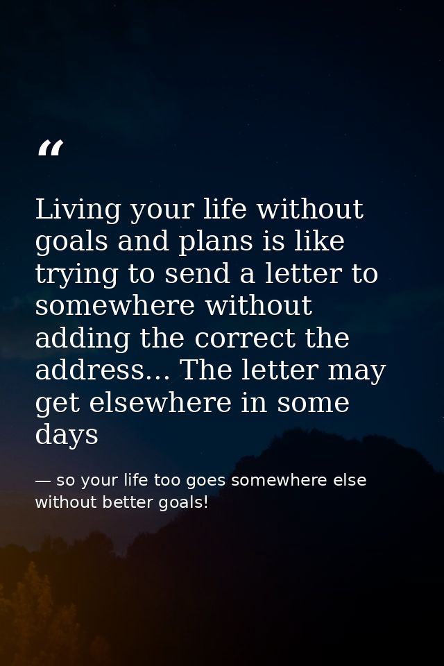 Living your life without goals and plans is like trying to send a letter to somewhere without adding the correct the add — so your life too goes somewhere else without better goals!