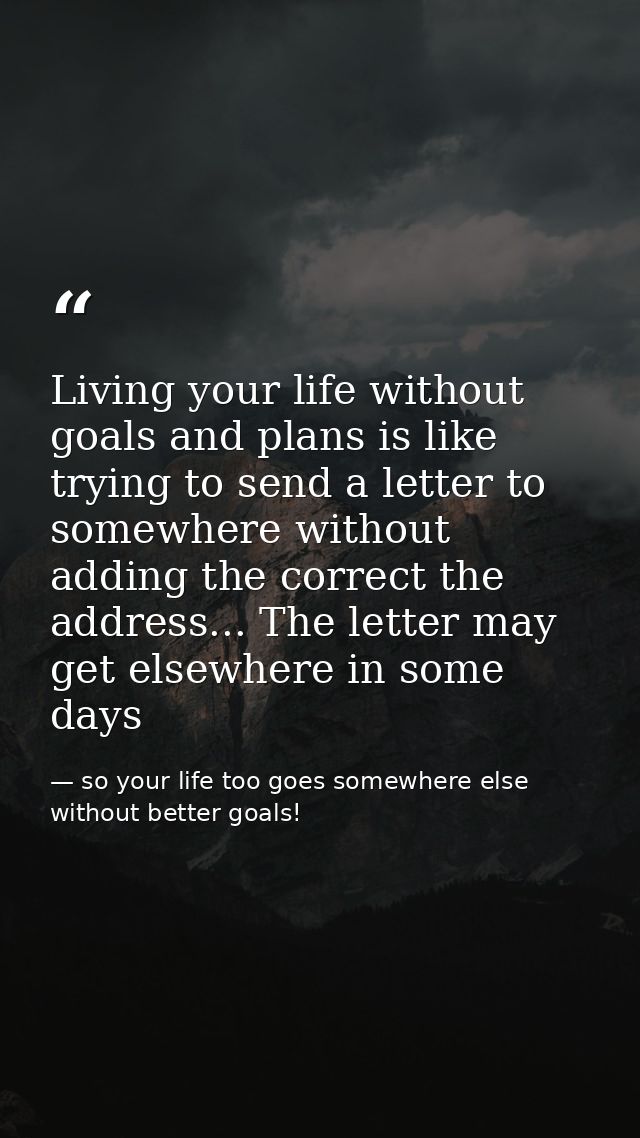 Living your life without goals and plans is like trying to send a letter to somewhere without adding the correct the add — so your life too goes somewhere else without better goals!