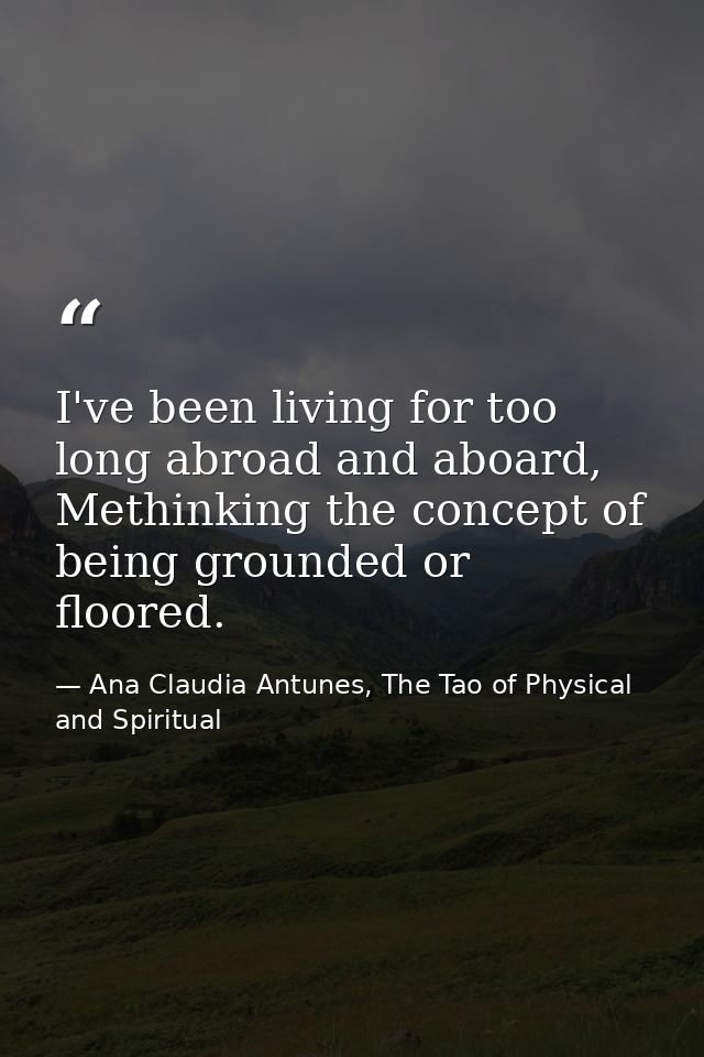 I've been living for too long abroad and aboard, Methinking the concept of being grounded or floored. — Ana Claudia Antunes, The Tao of Physical and Spiritual