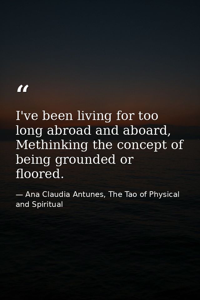 I've been living for too long abroad and aboard, Methinking the concept of being grounded or floored. — Ana Claudia Antunes, The Tao of Physical and Spiritual
