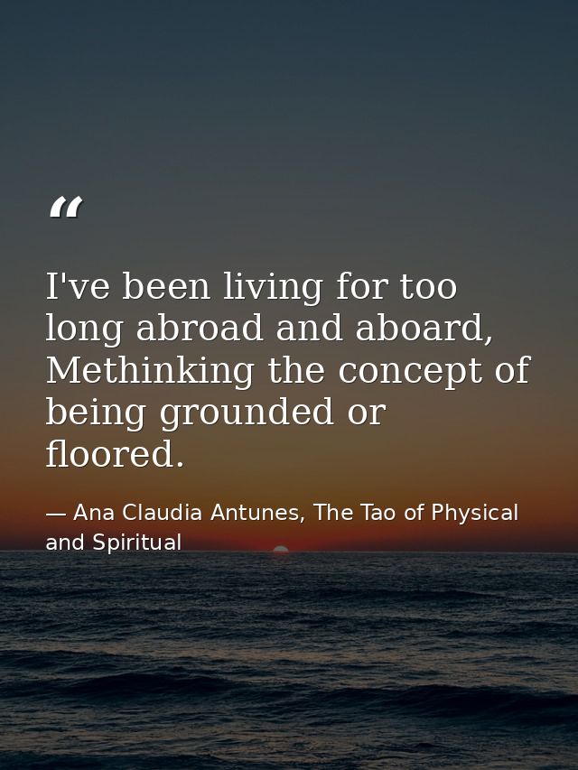 I've been living for too long abroad and aboard, Methinking the concept of being grounded or floored. — Ana Claudia Antunes, The Tao of Physical and Spiritual
