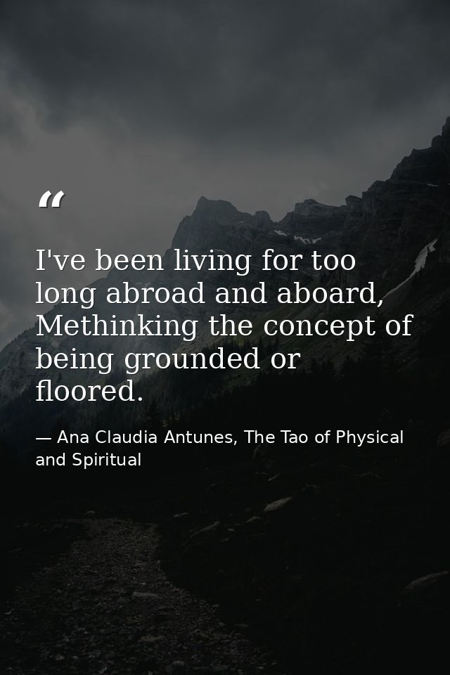 I've been living for too long abroad and aboard, Methinking the concept of being grounded or floored. — Ana Claudia Antunes, The Tao of Physical and Spiritual