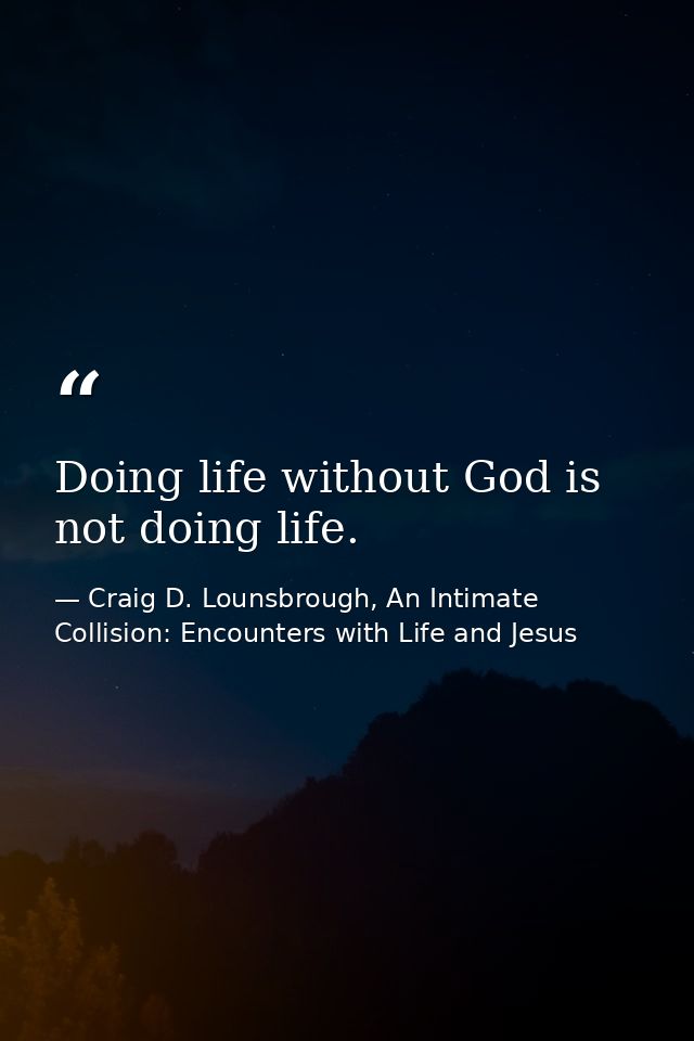 Doing life without God is not doing life. — Craig D. Lounsbrough, An Intimate Collision: Encounters with Life and Jesus
