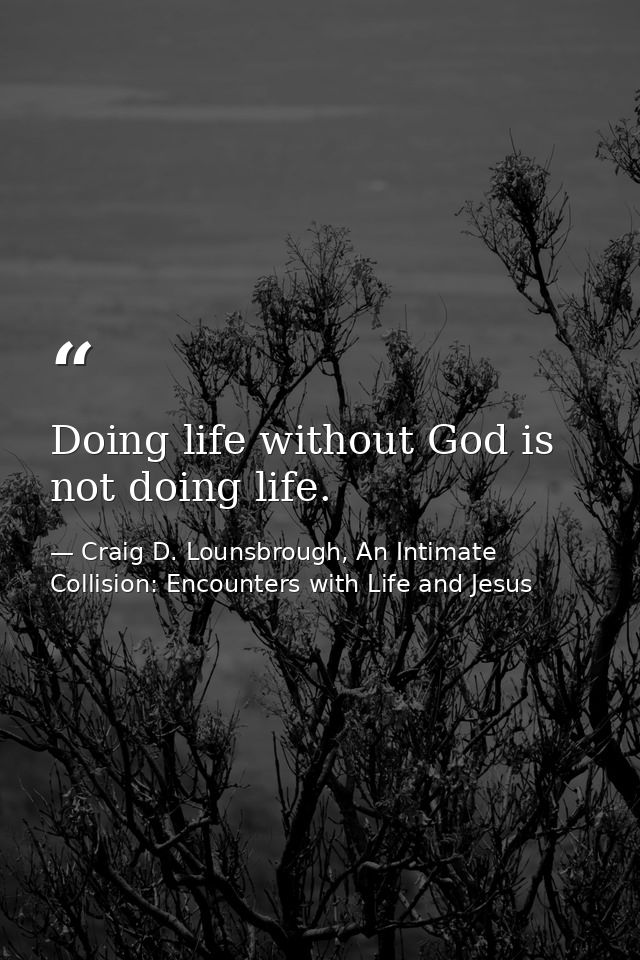 Doing life without God is not doing life. — Craig D. Lounsbrough, An Intimate Collision: Encounters with Life and Jesus