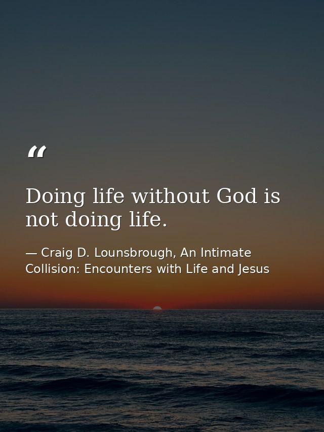 Doing life without God is not doing life. — Craig D. Lounsbrough, An Intimate Collision: Encounters with Life and Jesus