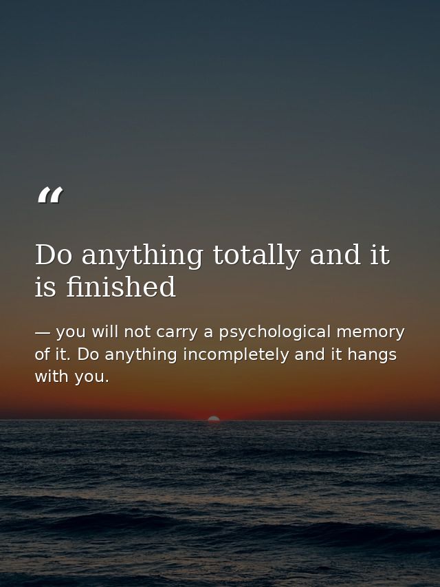 Do anything totally and it is finished — you will not carry a psychological memory of it. Do anything incompletely and it hangs with you.