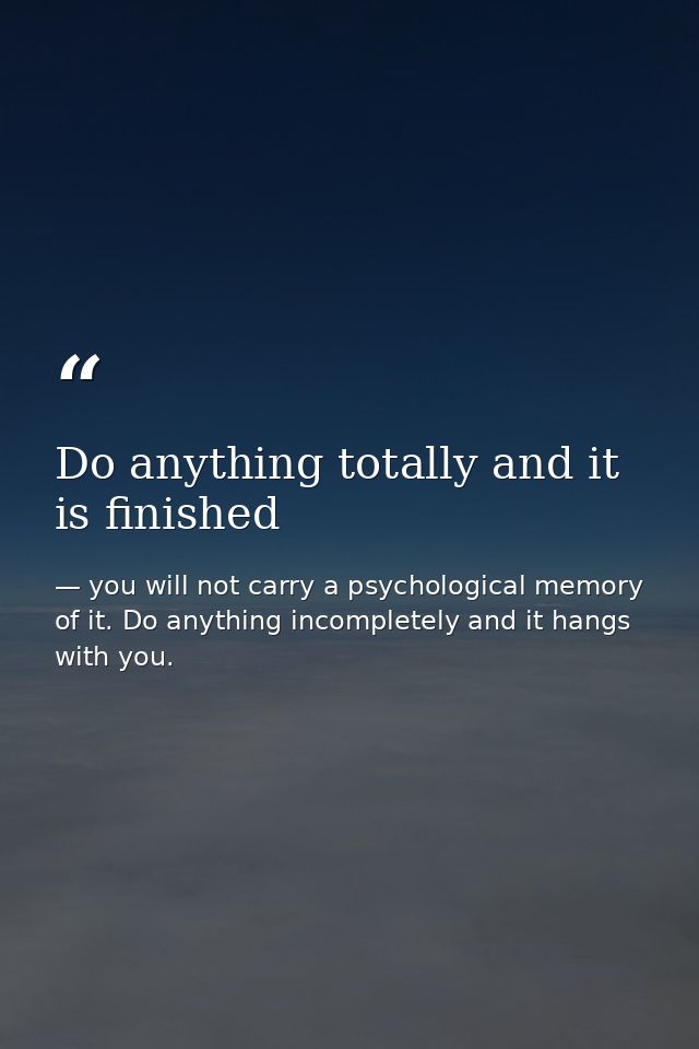 Do anything totally and it is finished — you will not carry a psychological memory of it. Do anything incompletely and it hangs with you.