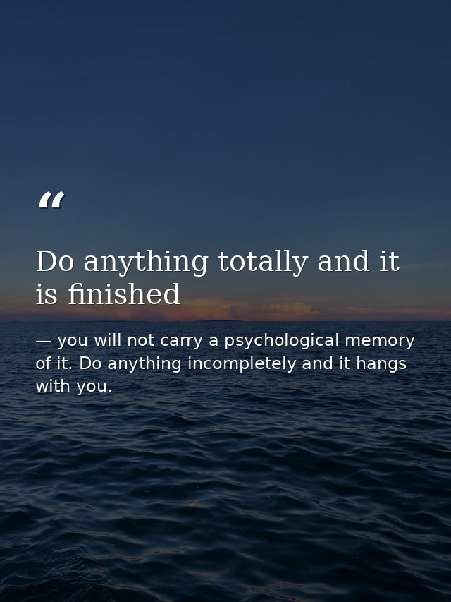 Do anything totally and it is finished — you will not carry a psychological memory of it. Do anything incompletely and it hangs with you.