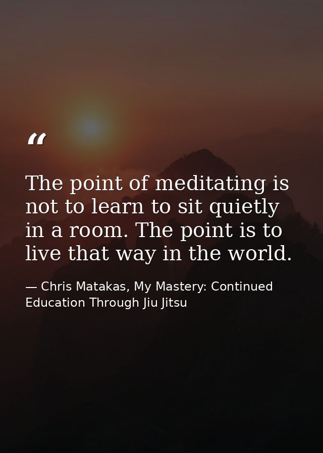 The point of meditating is not to learn to sit quietly in a room. The point is to live that way in the world. — Chris Matakas, My Mastery: Continued Education Through Jiu Jitsu