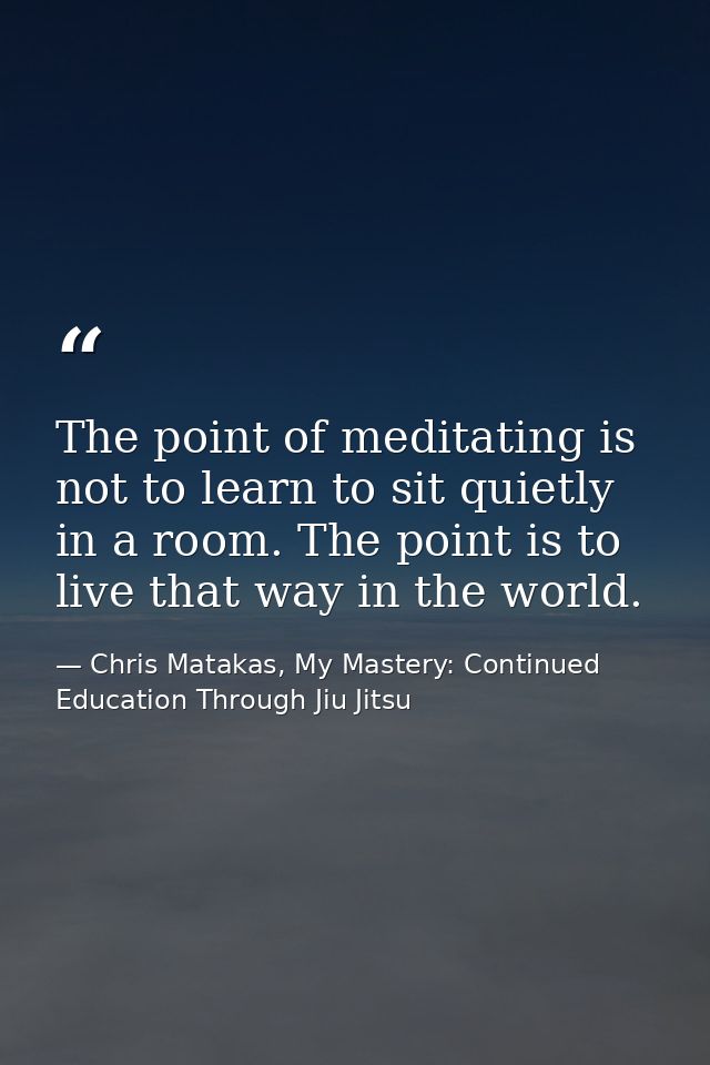 The point of meditating is not to learn to sit quietly in a room. The point is to live that way in the world. — Chris Matakas, My Mastery: Continued Education Through Jiu Jitsu