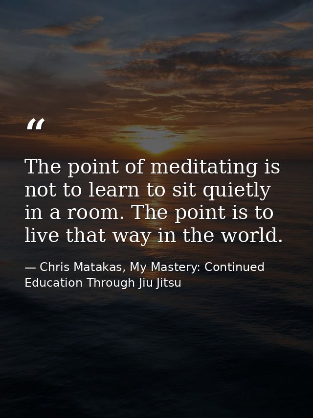 The point of meditating is not to learn to sit quietly in a room. The point is to live that way in the world. — Chris Matakas, My Mastery: Continued Education Through Jiu Jitsu