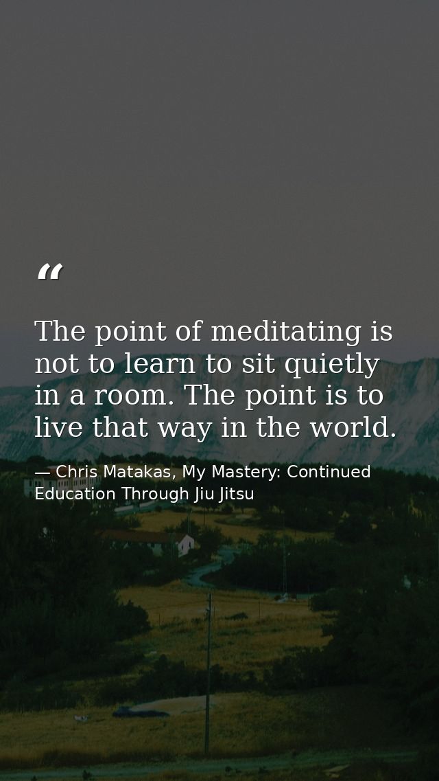 The point of meditating is not to learn to sit quietly in a room. The point is to live that way in the world. — Chris Matakas, My Mastery: Continued Education Through Jiu Jitsu