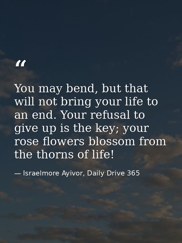 You may bend, but that will not bring your life to an end. Your refusal to give up is the key; your rose flowers blossom — Israelmore Ayivor, Daily Drive 365