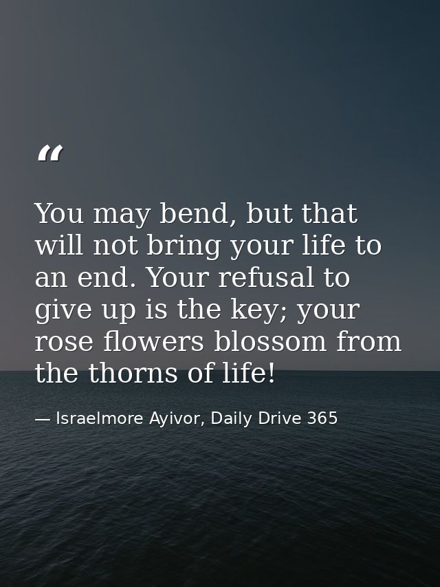 You may bend, but that will not bring your life to an end. Your refusal to give up is the key; your rose flowers blossom — Israelmore Ayivor, Daily Drive 365