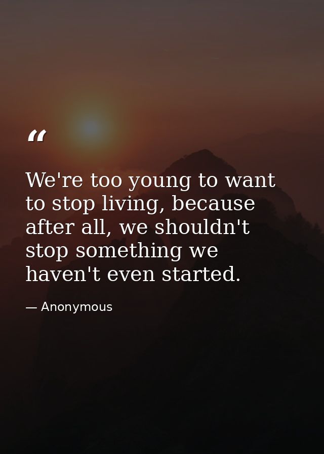 We're too young to want to stop living, because after all, we shouldn't stop something we haven't even started. — Anonymous