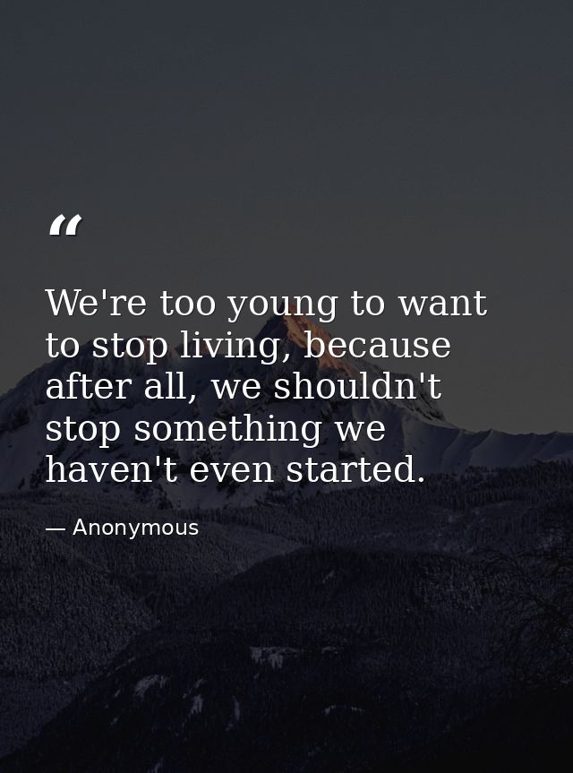 We're too young to want to stop living, because after all, we shouldn't stop something we haven't even started. — Anonymous