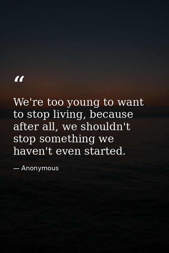 We're too young to want to stop living, because after all, we shouldn't stop something we haven't even started. — Anonymous