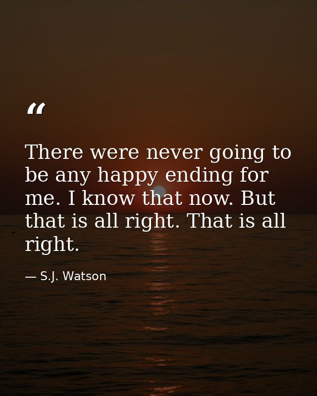 There were never going to be any happy ending for me. I know that now. But that is all right. That is all right. — S.J. Watson