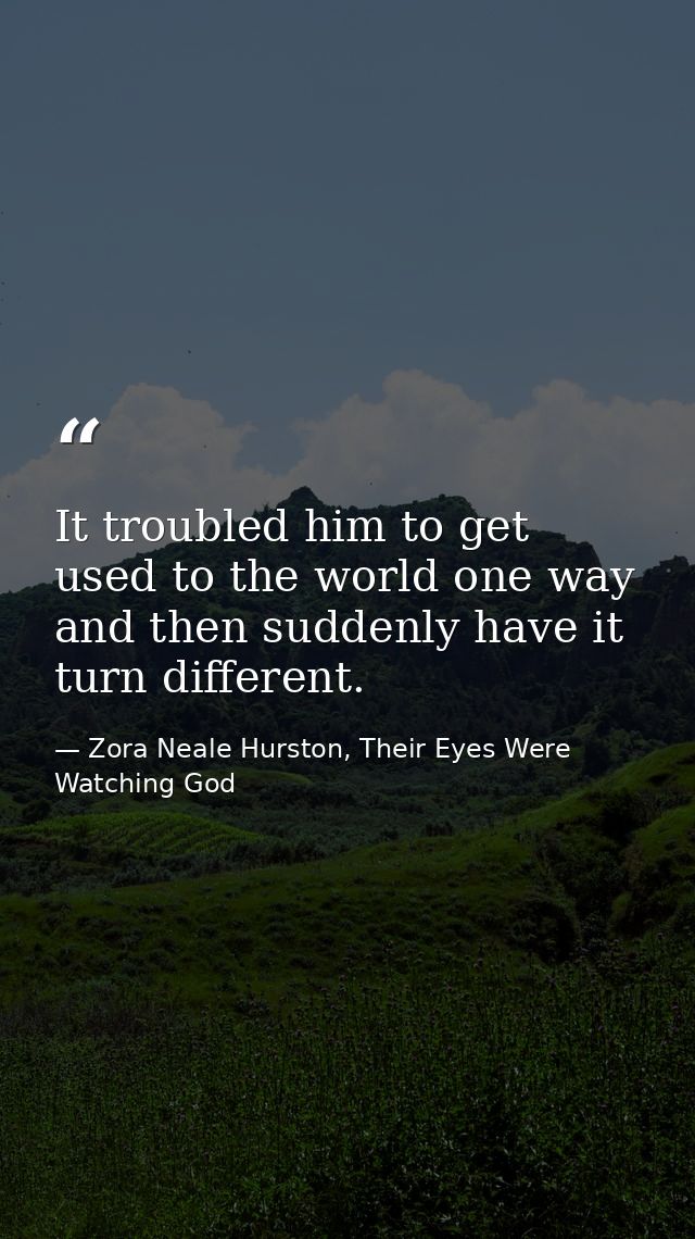 It troubled him to get used to the world one way and then suddenly have it turn different. — Zora Neale Hurston, Their Eyes Were Watching God